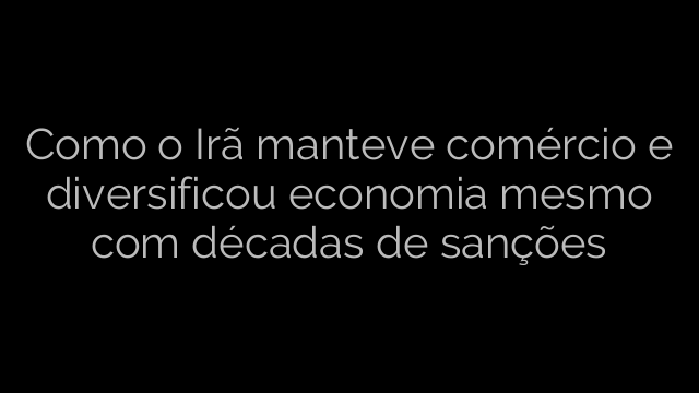 ​Como o Irã manteve comércio e diversificou economia mesmo com décadas de sanções 